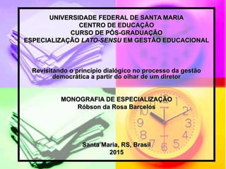 UNIVERSIDADE FEDERAL DE SANTA MARIAUNIVERSIDADE FEDERAL DE SANTA MARIA
CENTRO DE EDUCAÇÃOCENTRO DE EDUCAÇÃO
CURSO DE PÓS-GRADUAÇÃOCURSO DE PÓS-GRADUAÇÃO
ESPECIALIZAÇÃOESPECIALIZAÇÃO LATO-SENSULATO-SENSU EM GESTÃO EDUCACIONALEM GESTÃO EDUCACIONAL
Revisitando o princípio dialógico no processo da gestãoRevisitando o princípio dialógico no processo da gestão
democrática a partir do olhar de um diretordemocrática a partir do olhar de um diretor
MONOGRAFIA DE ESPECIALIZAÇÃOMONOGRAFIA DE ESPECIALIZAÇÃO
Róbson da Rosa BarcelosRóbson da Rosa Barcelos
Santa Maria, RS, BrasilSanta Maria, RS, Brasil
20152015
 