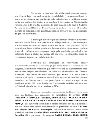 10
Vários dos subscritores do abaixo-assinado são pessoas
que têm até hoje relação de respeito e cordialidade com a ora notificada, a
ponto de declinarem sua admiração pelo trabalho que a notificada presta
junto aos movimentos sociais e de combate à corrupção na Administração
Pública, que já foi objeto, inclusive, de uma matéria feita para o Caderno
Aurora, do jornal Diário de Pernambuco, no qual, a própria notificada faz
menção ao documento em questão, de modo a revelar o tipo de perseguição
de que tem sido vítima.
É mais que evidente que os absurdos descritos no abaixo-
assinado jamais foram nem poderiam ter sido proferidos ou praticados pela
ora notificada, os quais nega com veemência, sendo mais que óbvio que os
prestadores foram levados a assinar a falsa denúncia movidos por fundado
temor de perderem seus empregos, seja pela denúncia que afinal a ora
notificada levou a efeito, ou, quiçá, até por temerem demissão, acaso se
recusassem a subscrever tal documento.
Nenhuma das acusações foi comprovada sequer
minimamente, muito pelo contrário, já que compulsando as assinaturas ali
lançadas, a notificada constatou que vários dos que ali subscreveram suas
assinaturas sequer trabalhavam na sede da Procuradoria da Fazenda
Municipal, não tendo qualquer contato, por menor, que fosse com a
notificada, durante o período em que afirmam ter sido vítimas das ofensas
narradas no documento e nem posteriormente, uma vez que a ora
notificada desde 2011 está lotada na Procuradoria Judicial, portanto em
prédio inclusive diverso no ocupado pela PFM.
Para que esse nobre representante do Parquet tenha uma
ideia da falsidade das acusações, os prestadores de serviços JOSE
GUSTAVO DE ANDRADE TENORIO, EDILSON MACEDO DA SILVEIRA E
BRUNO MENDES DE SA LIMA e NAYANNA ALEXANDRINA PEREIRA DE
FRANÇA, que aparecem assinando o abaixo-assinado contra a notificada,
embora contratados pelo Município do Recife, prestavam serviços à 1ª Vara
dos Executivos Fiscais Municipais (documentos anexo), tendo como
superiora imediata, a Juíza Titular daquela Vara, Dra. Maria Eliane de
Carvalho. Já a prestadora de serviços CARLA RENATA LEÃO BRASIL
 