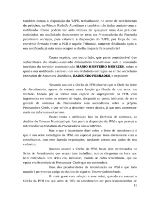 11
também estava à disposição do TJPE, trabalhando no setor de recebimento
de petições, no Fórum Rodolfo Aureliano e também não tinha contato com a
notificada. Como podem ter sido vítimas de qualquer uma das práticas
noticiadas no malfadado documento se nem na Procuradoria da Fazenda
prestavam serviços, pois estavam à disposição do TJPE, por força de um
convênio firmado entre a PCR e aquele Tribunal, somente finalizado após a
ora notificada já não mais ocupar a chefia daquela Procuradoria?
Causa espécie, por outro lado, que parte considerável dos
subscritores do abaixo-assinado difamatório trabalhasse sob o comando
imediato do servidor comissionado MARIO MONTEIRO MENEZES, sobre o
qual a ora notificada escreveu em seu Relatório entregue ao então secretário
executivo de Assuntos Jurídicos, RAIMUNDO FERNADES, o seguinte:
“Quando assumi a Chefia da PFM observei que o Chefe do Setor
de Atendimento, apesar de exercer mera função gratificada de um setor, na
verdade, findara por se tornar uma espécie de supergerente da PFM, com
ingerências em todos os setores do órgão, chegando ao ponto, inclusive, de ser o
gerente de sistemas da Procuradoria com ascendência sobre a própria
Procuradora-Chefe, o que só vim a descobrir meses depois, já que meu antecessor
nada me informara sobre isso.
Passei então a atribuição falo da Gerência de sistemas, ao
Auditor do Tesouro Municipal que fora posto à disposição da PFM e que passou a
intermediar as tratativas da Procuradoria com a EMPREL.
Mas o que é importante dizer sobre o Setor de Atendimento é
que é um setor estratégico da PFM, em especial porque trata diretamente com o
contribuinte, com este fazendo negociações, mediante acesso aos dados de seu
cadastro.
Quando assumi a Chefia da PFM, havia dois terceirizados no
Setor de Atendimento que sequer iam trabalhar, outros chegavam na hora que
bem entendiam. Um deles era, inclusive, marido de outra terceirizada, que na
época era Secretária do Procurador-Chefe que me antecedera.
Uma das peculiaridades da terceirização na PFM é que todo
mundo é parente ou amigo ou vizinho de alguém. Um verdadeiro feudo.
O mais grave com relação a esse setor, quando eu assumi a
Chefia da PFM era que além de 60% do atendimento ser para levantamentos de
 