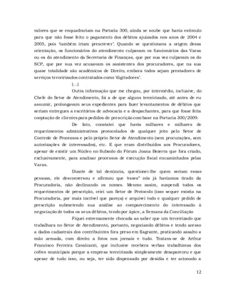 12
valores que se enquadrariam na Portaria 300, ainda se soube que havia estímulo
para que não fosse feito o pagamento dos débitos ajuizados nos anos de 2004 e
2005, pois ‘também iriam prescrever’. Quando se questionava a origem dessa
orientação, os funcionários do atendimento culpavam os funcionários das Varas
ou os do atendimento da Secretaria de Finanças, que por sua vez culpavam os do
SCP, que por sua vez acusavam os assistentes dos procuradores, que na sua
quase totalidade são acadêmicos de Direito, embora todos sejam prestadores de
serviços terceirizados contratados como ‘digitadores’.
(...)
Outra informação que me chegou, por intermédio, inclusive, do
Chefe do Setor de Atendimento, foi a de que alguns terceirizado, até antes de eu
assumir, prolongavam seus expedientes para fazer levantamentos de débitos que
seriam entregues a escritórios de advocacia e a despachantes, para que fosse feita
cooptação de clientespara pedidos de prescrição com base na Portaria 300/2009.
De fato, constatei que havia milhares e milhares de
requerimentos administrativos protocolados de qualquer jeito pelo Setor de
Controle de Processos e pelo próprio Setor de Atendimento (sem procurações, sem
autorizações de interessados), etc. E que eram distribuídos aos Procuradores,
apesar de existir um Núcleo no Subsolo do Fórum Joana Bezerra que fora criado,
exclusivamente, para analisar processos de execução fiscal encaminhados pelas
Varas.
Diante de tal denúncia, questionei-lhe quem seriam essas
pessoas, ele desconversou e afirmou que ‘esses” nós já havíamos tirado da
Procuradoria, não declinando os nomes. Mesmo assim, suspendi todos os
requerimentos de prescrição, criei um Setor de Protocolo (isso sequer existia na
Procuradoria, por mais incrível que pareça) e arquivei todo e qualquer pedido de
prescrição submetendo sua análise ao comparecimento do interessado à
negociação de todos os seus débitos, tendo por ápice, a Semana da Conciliação
Fiquei extremamente chocada ao saber que um terceirizado que
trabalhara no Setor de Atendimento, portanto, negociando débitos e tendo acesso
a dados cadastrais dos contribuintes fora preso em flagrante, praticando assalto a
mão armada, com direito a fotos nos jornais e tudo. Tratava-se de Arthur
Francisco Ferreira Cavalcanti, que inclusive recebera verbas trabalhistas dos
cofres municipais porque a empresa terceirizada simplesmente desapareceu e que
apesar de tudo isso, ou seja, ter sido dispensado por desídia e ter acionado a
 