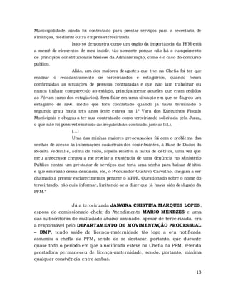 13
Municipalidade, ainda foi contratado para prestar serviços para a secretaria de
Finanças, mediante outra empresa terceirizada.
Isso só demonstra como um órgão da importância da PFM está
a mercê de elementos de mea índole, tão somente porque não há o cumprimento
de princípios constitucionais básicos da Administração, como é o caso do concurso
público.
Aliás, um dos maiores desgastes que tive na Chefia foi ter que
realizar o recadastramento de terceirizados e estagiários, quando foram
confirmadas as situações de pessoas contratadas e que não iam trabalhar ou
nunca tinham comparecido ao estágio, principalmente aqueles que eram cedidos
ao Fórum (caso dos estagiários). Sem falar em uma situação em que se flagrou um
estagiário de nível médio que fora contratado quando já havia terminado o
segundo grau havia três anos (este estava na 1ª Vara dos Executivos Fiscais
Municipais e chegou a ter sua contratação como terceirizado solicitada pela Juíza,
o que não foi possível em razão das irregularidades constatadas junto ao IEL).
(...)
Uma das minhas maiores preocupações foi com o problema das
senhas de acesso às informações cadastrais dos contribuintes, à Base de Dados da
Receita Federal e, acima de tudo, aquela relativa à baixa de débitos, uma vez que
meu antecessor chegou a me revelar a existência de uma denúncia no Ministério
Público contra um prestador de serviços que teria uma senha para baixar débitos
e que em razão dessa denúncia, ele, o Procurador Gustavo Carvalho, chegara a ser
chamado a prestar esclarecimentos perante o MPPE. Questionado sobre o nome do
terceirizado, não quis informar, limitando-se a dizer que já havia sido desligado da
PFM.”
Já a terceirizada JANAINA CRISTINA MARQUES LOPES,
esposa do comissionado chefe do Atendimento MARIO MENEZES e uma
das subscritoras do malfadado abaixo-assinado, apesar de terceirizada, era
a responsável pelo DEPARTAMENTO DE MOVIMENTAÇÃO PROCESSUAL
– DMP, tendo saído de licença-maternidade tão logo a ora notificada
assumiu a chefia da PFM, sendo de se destacar, portanto, que durante
quase todo o período em que a notificada esteve na Chefia da PFM, referida
prestadora permaneceu de licença-maternidade, sendo, portanto, mínima
qualquer convivência entre ambas.
 
