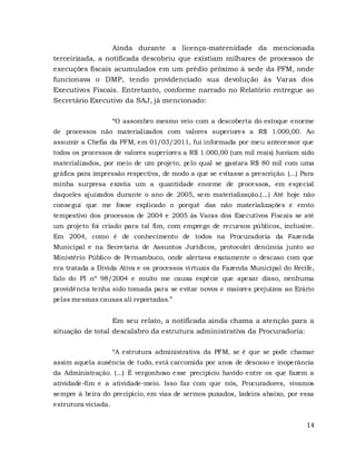 14
Ainda durante a licença-maternidade da mencionada
terceirizada, a notificada descobriu que existiam milhares de processos de
execuções fiscais acumulados em um prédio próximo à sede da PFM, onde
funcionava o DMP, tendo providenciado sua devolução às Varas dos
Executivos Fiscais. Entretanto, conforme narrado no Relatório entregue ao
Secretário Executivo da SAJ, já mencionado:
“O assombro mesmo veio com a descoberta do estoque enorme
de processos não materializados com valores superiores a R$ 1.000,00. Ao
assumir a Chefia da PFM, em 01/03/2011, fui informada por meu antecessor que
todos os processos de valores superiores a R$ 1.000,00 (um mil reais) haviam sido
materializados, por meio de um projeto, pelo qual se gastara R$ 80 mil com uma
gráfica para impressão respectiva, de modo a que se evitasse a prescrição. (...) Para
minha surpresa existia um a quantidade enorme de processos, em especial
daqueles ajuizados durante o ano de 2005, sem materialização.(...) Até hoje não
consegui que me fosse explicado o porquê das não materializações e envio
tempestivo dos processos de 2004 e 2005 às Varas dos Executivos Fiscais se até
um projeto foi criado para tal fim, com emprego de recursos públicos, inclusive.
Em 2004, como é de conhecimento de todos na Procuradoria da Fazenda
Municipal e na Secretaria de Assuntos Jurídicos, protocolei denúncia junto ao
Ministério Público de Pernambuco, onde alertava exatamente o descaso com que
era tratada a Dívida Ativa e os processos virtuais da Fazenda Municipal do Recife,
falo do PI nº 98/2004 e muito me causa espécie que apesar disso, nenhuma
providência tenha sido tomada para se evitar novos e maiores prejuízos ao Erário
pelas mesmas causas ali reportadas.”
Em seu relato, a notificada ainda chama a atenção para a
situação de total descalabro da estrutura administrativa da Procuradoria:
“A estrutura administrativa da PFM, se é que se pode chamar
assim aquela ausência de tudo, está carcomida por anos de descaso e inoperância
da Administração. (...) É vergonhoso esse precipício havido entre os que fazem a
atividade-fim e a atividade-meio. Isso faz com que nós, Procuradores, vivamos
sempre à beira do precipício, em vias de sermos puxados, ladeira abaixo, por essa
estrutura viciada.
 