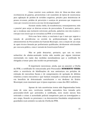 15
Como conviver num ambiente cheio de ‘disse-me-disse sobre
recebimentos de gorjetas, presentinhos e até caminhões de tijolos de construtoras
para agilização de pedidos de certidões negativas, petições para desistências de
prazos recursais, pedidos de prescrição e sumiços de processos que reaparecem
como por encanto em meio a um mar de desorganização?
Durante minha chefia, fiz transferências, remanejamentos, todo
o possível para arejar os diversos setores da procuradoria. É necessário, porém,
que a mudança seja realmente estrutural, profunda, paliativos não irão resolver e
extirpar esse câncer que se entranhou na PFM: a terceirização.
Feito esse breve relato, a conclusão é que é mais que urgente a
tomada de providências no sentido da profissionalização dos quadros
administrativos da Procuradoria da Fazenda Municipal, com a criação de um corpo
de apoio técnico formado por profissionais qualificados, devidamente selecionados
por concurso público, como é vontade da Constituição Federal.”
Não se pode descartar, portanto, que um ou outro
subscritor do abaixo-assinado tenha sido movido por algum interesse
contrariado em razão das medidas moralizadoras que a notificada foi
obrigada a tomar para não incidir em prevaricação.
É importante mencionar, ainda, que ao assumir a Chefia
da PFM, a notificada foi comunicada pelo Procurador HUMBERTO VIEIRA
sobre a ocorrência de falsificações de sua assinatura em petições de
extinção de executivos fiscais e de comprovantes de quitação de débitos
relativos a esses executivos e que haviam ensejado a extinção de processos
em benefício de determinado contribuinte e em desfavor do Erário
Municipal, num montante que à época superava a casa dos R$ 3 milhões.
Apesar de tais ocorrências terem sido flagranteadas havia
mais de uma ano, nenhuma medida saneadora fora tomada pelo
procurador-chefe que antecedeu à notificada, nem muito menos fora
noticiado o crime à autoridade policial competente para as investigações a
seu cargo, ficando os processos e os documentos fraudados simplesmente
guardados num armário na sala da Chefia da PFM.
 