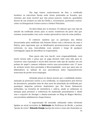 16
Tão logo tomou conhecimento do fato, a notificada
localizou os executivos fiscais onde foram praticadas as fraudes, que
estavam, por mais incrível que isso possa parecer, repita-se, guardados
dentro de um armário na sala da Chefia e, incontinenti, protocolou notícia-
crime na Delegacia de Crimes contra a Ordem Tributária.
Os fatos falam por si mesmos. É evidente que esse tipo de
atitude da notificada atraiu para si muita resistência da parte dos que
estavam acostumados com outro modus operandi no trato da coisa pública.
É evidente também que os partícipes dos delitos
denunciados pela notificada não ficaram felizes com a denúncia do caso à
Polícia, pois esperavam que as falsificações permanecessem onde sempre
estiveram, ou seja, trancafiadas num armário e longe de qualquer
investigação capaz de identificar os responsáveis.
Para quem não tem boa-fé, nem responsabilidade, nem
muito menos sabe o preço que se paga durante toda uma vida para se
construir uma reputação é muito fácil escrever todo tipo de sandice em um
pedaço de papel e assacar infâmias contra uma procuradora com 17 anos
de serviços muito bem prestados à Municipalidade, nem que para isso os
difamadores se valham de sua ascendência sobre hipossuficientes
temerosos de perder seus empregos.
Achando pouco os danos morais que o malfadado abaixo-
assinado já provocara contra a ora notificada, os responsáveis pela feitura
do documento, passados mais de dois anos da absolvição da notificada por
quaisquer daquelas práticas deploráveis que lhe foram falsamente
atribuídas, na tentativa de intimidá-la e calá-la, ainda se utilizaram se
laranjas para provocar a reabertura do malsinado procedimento e ainda
com o requinte de divulgar o abaixo-assinado no Blog do Magno Martins,
um jornalista sabidamente chapa-branca.
A orquestração foi montada utilizando cabos eleitorais
ligados ao atual secretário de Habitação da Prefeitura do Recife, o petista
“queijo do reino”, Eduardo Granja (queijo-do-reino é como são chamados os
 