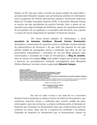 17
filiados ao PT, mas que estão a serviço do projeto político do governador e
presidenciável Eduardo campos), que protocolaram pedidos de informações
junto ao gabinete do Prefeito (documentos anexos) e fornecendo endereços
falsos (cf. Certidão Comissão Inquérito PCR). O secretário Eduardo Granja
se tornou um dos queridinhos do prefeito Geraldo Júlio, a ponto de ser
mantido num cargo estratégico da Prefeitura, apesar do rompimento político
de seu partido e de seu padrinho, o ex-prefeito João da Costa, com a gestão
e a ponto de serem coleguinhas de “peladas” de finais de semana.
Por causa desses pedidos de informações, o atual
secretário de Assuntos Jurídicos, Ricardo Correia Nascimento
determinou a instauração de inquérito contra a notificada, mesmo sabendo
da improcedência da denúncia e de que tudo não passava de um jogo
político sórdido de perseguição contra a notificada, que além de ser um
procuradora independente é articulista de um dos Blogs políticos mais
conceituados e acessados do estado de Pernambuco, o Blog de Jamildo,
além de manter seu próprio Blog, onde publica artigos que já deram ensejo
a abertura de procedimentos criminais investigatórios pelo Ministério
Público Estadual, inclusive contra o governado Eduardo Campos:
Por não ter nada a temer e em razão de ter o secretário
Ricardo Correia declarado ao caderno Aurora do Diário de Pernambuco, que
instaurara inquérito contra a notificada para atender pedido da parte
interessada e para não prevaricar, a própria notificada pediu à Comissão de
Inquérito que intimasse os denunciantes para que esclarecessem qual seu
interesse na causa. Qual não foi a surpresa da notificada e da própria
Comissão de Inquérito ao descobrirem que os denunciantes, apesar de
 