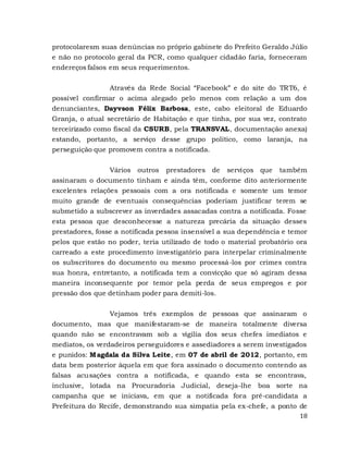 18
protocolaresm suas denúncias no próprio gabinete do Prefeito Geraldo Júlio
e não no protocolo geral da PCR, como qualquer cidadão faria, forneceram
endereços falsos em seus requerimentos.
Através da Rede Social “Facebook” e do site do TRT6, é
possível confirmar o acima alegado pelo menos com relação a um dos
denunciantes, Dayvson Félix Barbosa, este, cabo eleitoral de Eduardo
Granja, o atual secretário de Habitação e que tinha, por sua vez, contrato
terceirizado como fiscal da CSURB, pela TRANSVAL, documentação anexa)
estando, portanto, a serviço desse grupo político, como laranja, na
perseguição que promovem contra a notificada.
Vários outros prestadores de serviços que também
assinaram o documento tinham e ainda têm, conforme dito anteriormente
excelentes relações pessoais com a ora notificada e somente um temor
muito grande de eventuais consequências poderiam justificar terem se
submetido a subscrever as inverdades assacadas contra a notificada. Fosse
esta pessoa que desconhecesse a natureza precária da situação desses
prestadores, fosse a notificada pessoa insensível a sua dependência e temor
pelos que estão no poder, teria utilizado de todo o material probatório ora
carreado a este procedimento investigatório para interpelar criminalmente
os subscritores do documento ou mesmo processá-los por crimes contra
sua honra, entretanto, a notificada tem a convicção que só agiram dessa
maneira inconsequente por temor pela perda de seus empregos e por
pressão dos que detinham poder para demiti-los.
Vejamos três exemplos de pessoas que assinaram o
documento, mas que manifestaram-se de maneira totalmente diversa
quando não se encontravam sob a vigília dos seus chefes imediatos e
mediatos, os verdadeiros perseguidores e assediadores a serem investigados
e punidos: Magdala da Silva Leite, em 07 de abril de 2012, portanto, em
data bem posterior àquela em que fora assinado o documento contendo as
falsas acusações contra a notificada, e quando esta se encontrava,
inclusive, lotada na Procuradoria Judicial, deseja-lhe boa sorte na
campanha que se iniciava, em que a notificada fora pré-candidata a
Prefeitura do Recife, demonstrando sua simpatia pela ex-chefe, a ponto de
 