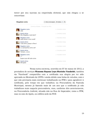 19
torcer por seu sucesso na empreitada eleitoral, que não chegou a se
concretizar.
Nessa outra conversa, ocorrida em 07 de março de 2012, a
prestadora de serviços Wanessa Rayzza Loyo Marinho Vanderlei, também
via “Facebook” compartilha com a notificada sua alegria por ter sido
aprovada no Mestrado da UFPE e ainda obtido uma bolsa de estudos, com o
que não precisaria mais continuar trabalhando na PFM e para agradecer à
notificada, pelo tempo em que trabalhou na Procuradoria da Fazenda
Municipal, mesmo já fazendo mais de um ano que a notificada já não
trabalhava mais naquela procuradoria, mas, conforme dito anteriormente,
na Procuradoria Judicial, situada não na Rua do Imperador, como a PFM,
mas no cais do Apolo, no edifício sede da PCR:
 