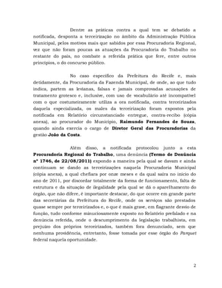 2
Dentre as práticas contra a qual tem se debatido a
notificada, desponta a terceirização no âmbito da Administração Pública
Municipal, pelos motivos mais que sabidos por essa Procuradoria Regional,
vez que não foram poucas as atuações da Procuradoria do Trabalho no
restante do país, no combate a referida prática que fere, entre outros
princípios, o do concurso público.
No caso específico da Prefeitura do Recife e, mais
detidamente, da Procuradoria da Fazenda Municipal, de onde, ao que tudo
indica, partem as levianas, falsas e jamais comprovadas acusações de
tratamento grotesco e, inclusive, com uso de vocabulário até incompatível
com o que costumeiramente utiliza a ora notificada, contra terceirizados
daquela especializada, os males da terceirização foram expostos pela
notificada em Relatório circunstanciado entregue, contra-recibo (cópia
anexa), ao procurador do Município, Raimundo Fernandes de Souza,
quando ainda exercia o cargo de Diretor Geral das Procuradorias da
gestão João da Costa.
Além disso, a notificada protocolou junto a esta
Procuradoria Regional do Trabalho, uma denúncia (Termo de Denúncia
nº 1746, de 22/08/2011) expondo a maneira pela qual se davam e ainda
continuam se dando as terceirizações naquela Procuradoria Municipal
(cópia anexa), a qual chefiara por onze meses e da qual saíra no início do
ano de 2011, por discordar totalmente da forma de funcionamento, falta de
estrutura e da situação de ilegalidade pela qual se dá o aparelhamento do
órgão, que não difere, é importante destacar, do que ocorre em grande parte
das secretárias da Prefeitura do Recife, onde os serviços são prestados
quase sempre por terceirizados e, o que é mais grave, em flagrante desvio de
função, tudo conforme minuciosamente exposto no Relatório prefalado e na
denúncia referida, onde o descumprimento da legislação trabalhista, em
prejuízo dos próprios terceirizados, também fora denunciado, sem que
nenhuma providência, entretanto, fosse tomada por esse órgão do Parquet
federal naquela oportunidade.
 
