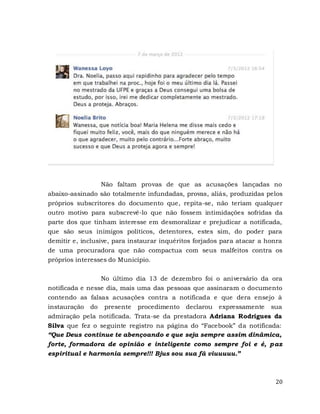 20
Não faltam provas de que as acusações lançadas no
abaixo-assinado são totalmente infundadas, provas, aliás, produzidas pelos
próprios subscritores do documento que, repita-se, não teriam qualquer
outro motivo para subscrevê-lo que não fossem intimidações sofridas da
parte dos que tinham interesse em desmoralizar e prejudicar a notificada,
que são seus inimigos políticos, detentores, estes sim, do poder para
demitir e, inclusive, para instaurar inquéritos forjados para atacar a honra
de uma procuradora que não compactua com seus malfeitos contra os
próprios interesses do Município.
No último dia 13 de dezembro foi o aniversário da ora
notificada e nesse dia, mais uma das pessoas que assinaram o documento
contendo as falsas acusações contra a notificada e que dera ensejo à
instauração do presente procedimento declarou expressamente sua
admiração pela notificada. Trata-se da prestadora Adriana Rodrigues da
Silva que fez o seguinte registro na página do “Facebook” da notificada:
“Que Deus continue te abençoando e que seja sempre assim dinâmica,
forte, formadora de opinião e inteligente como sempre foi e é, paz
espiritual e harmonia sempre!!! Bjus sou sua fã viuuuuu.”
 
