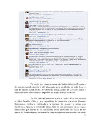 21
Por certo que essas pessoas não fariam tais manifestações
de apreço, agradecimento e até admiração pela notificada se esta fosse o
tipo de pessoa capaz de lhes ter ofendido com palavras de tão baixo calão e
desrespeitosas como aquelas expostas no infeliz abaixo-assinado.
Por fim, para demonstrar a senha persecutória que move o
prefeito Geraldo Júlio e seu secretário de Assuntos Jurídicos Ricardo
Nascimento contra a notificada e a vontade de manter o status quo
clientelista vigente, a notificada ainda trás ao conhecimento desse órgão
ministerial que contra si foi instaurado outro inquérito em razão de ter
levado ao conhecimento de seu chefe imediato que um terceirizado de nome
 
