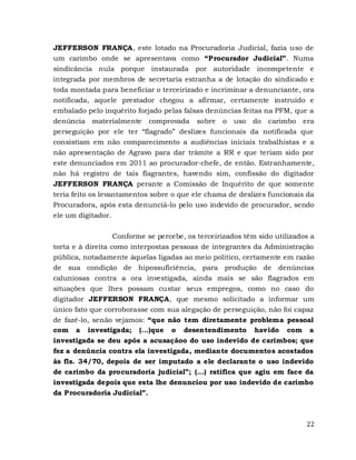 22
JEFFERSON FRANÇA, este lotado na Procuradoria Judicial, fazia uso de
um carimbo onde se apresentava como “Procurador Judicial”. Numa
sindicância nula porque instaurada por autoridade incompetente e
integrada por membros de secretaria estranha a de lotação do sindicado e
toda montada para beneficiar o terceirizado e incriminar a denunciante, ora
notificada, aquele prestador chegou a afirmar, certamente instruído e
embalado pelo inquérito forjado pelas falsas denúncias feitas na PFM, que a
denúncia materialmente comprovada sobre o uso do carimbo era
perseguição por ele ter “flagrado” deslizes funcionais da notificada que
consistiam em não comparecimento a audiências iniciais trabalhistas e a
não apresentação de Agravo para dar trâmite a RR e que teriam sido por
este denunciados em 2011 ao procurador-chefe, de então. Estranhamente,
não há registro de tais flagrantes, havendo sim, confissão do digitador
JEFFERSON FRANÇA perante a Comissão de Inquérito de que somente
teria feito os levantamentos sobre o que ele chama de deslizes funcionais da
Procuradora, após esta denunciá-lo pelo uso indevido de procurador, sendo
ele um digitador.
Conforme se percebe, os terceirizados têm sido utilizados a
torta e à direita como interpostas pessoas de integrantes da Administração
pública, notadamente àquelas ligadas ao meio político, certamente em razão
de sua condição de hipossuficiência, para produção de denúncias
caluniosas contra a ora investigada, ainda mais se são flagrados em
situações que lhes possam custar seus empregos, como no caso do
digitador JEFFERSON FRANÇA, que mesmo solicitado a informar um
único fato que corroborasse com sua alegação de perseguição, não foi capaz
de fazê-lo, senão vejamos: “que não tem diretamente problema pessoal
com a investigada; (...)que o desentendimento havido com a
investigada se deu após a acusaçãoo do uso indevido de carimbos; que
fez a denúncia contra ela investigada, mediante documentos acostados
às fls. 34/70, depois de ser imputado a ele declarante o uso indevido
de carimbo da procuradoria judicial”; (...) ratifica que agiu em face da
investigada depois que esta lhe denunciou por uso indevido de carimbo
da Procuradoria Judicial”.
 