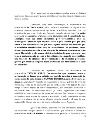 23
Vê-se, pois, que os denuncistas muitas vezes se deixam
usar pelos donos do poder porque movidos por sentimentos de vingança ou
de auto-defesa.
Corrobora com essa constatação o depoimento da
procuradora TATIANA MARIZ, dado também à Comissão de Inquérito que
investiga (extemporaneamente) os fatos inverídicos também ora em
investigação por esse órgão do Parquet, quando afirma que “o então
secretário de Assuntos Jurídicos deu conhecimento à investigada das
acusações que lhe eram imputadas por terceirizados; que ela
investigada, declinou que aqueles fatos e (sic) davam por que (sic)
havia a sua discordância no que toca aquele serviço ser prestado por
funcionários terceirizados; que os terceirizados se achavam, dessa
forma, ameaçados devido a sua situação de estarem prestando serviço
a este Município e não seram (sic) funcionários do quadro próprio; que
tomou conhecimento de que a investigada fez naquela oportunidade
um relatório da situação da procuradoria e de supostos problemas
graves que existiam naquele local pleiteando sua transferência a qual
foi acolhida;”
Conforme se depreende, ainda, do depoimento da
procuradora TATIANA MARIZ, “as acusações que pesavam sobre a
investigada se davam com relação ao período anterior a assunção do
cargo exercido pelo depoente CLAUDIO FERREIRA, en†ão Secretário de
Assuntos Jurídicos”. Percebe-se claramente o caráter político da presente
denúncia, sendo de se estranhar que só venha a ser feita depois de tanto
tempo e ainda depois de vários terceirizados, que inclusive assinaram o
documento com as acusações falsas, já terem ingressado com ações
trabalhistas posteriormente às datas do suposto fato, contra a empresa
prestadora, sem sequer incluírem o Município no polo passivo ou mesmo
requererem danos morais pelos alegado assédio moral e ofensas de que
teriam sido vítimas por parte da ora investigadas (docs. Anexos).
Qual a finalidade, portanto, de tais denúncias, inclusive
na imprensa “chapa branca”? Evidentemente que malferir a honra da
procuradora NOELIA BRITO e desacreditá-la perante a opinião pública
 