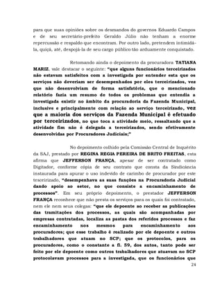 24
para que suas opiniões sobre os desmandos do governos Eduardo Campos
e de seu secretário-prefeito Geraldo Júlio não tenham a enorme
repercussão e respaldo que encontram. Por outro lado, pretendem intimidá-
la, quiçá, até, despojá-la de seu cargo público tão arduamente conquistado.
Retomando ainda o depoimento da procuradora TATIANA
MARIZ, vale destacar o seguinte: “que alguns funcionários terceirizados
não estavam satisfeitos com a investigada por entender esta que os
serviços não deveriam ser desempenhados por eles terceirizados, vez
que não desenvolviam de forma satisfatória, que o mencionado
relatório fazia um resumo de todos os problemas que entendia a
investigada existir no âmbito da procuradoria da Fazenda Municipal,
inclusive e principalmente com relação ao serviço terceirizado, vez
que a maioria dos serviços da Fazenda Municipal é efetuado
por terceirizados, no que toca a atividade meio, ressaltando que a
atividade fim não é delegada a terceirizados, sendo efetivamente
desenvolvidas por Procuradores Judiciais;”
No depoimento colhido pela Comissão Central de Inquérito
da SAJ, prestado por REGINA REGIA PEREIRA DE BRITO FREITAS, esta
afirma que JEFFERSON FRANÇA, apesar de ser contratado como
Digitador, conforme cópia de seu contrato que consta da Sindicância
instaurada para apurar o uso indevido de carimbo de procurador por este
tesceirizado, “desempenhava as suas funções na Procuradoria Judicial
dando apoio ao setor, no que consiste a encaminhamento de
processos”. Em seu próprio depoimento, o prestador JEFFERSON
FRANÇA reconhece que não presta os serviços para os quais foi contratado,
nem ele nem seus colegas: “que ele depoente ao receber as publicações
das tramitações dos processos, as quais são acompanhadas por
empresas contratadas, localiza as pastas dos referidos processos e faz
encaminhamento nos mesmos para encaminhamento aos
procuradores; que esse trabalho é realizado por ele depoente e outros
trabalhadores que atuam no SCP; que os protocolos, para os
procuradores, como o constante a fl. 59, dos autos, tanto pode ser
feito por ele depoente como outros trabalhadores que atuavam no SCP
protocolavam processos para a investigada, que os funcionários que
 