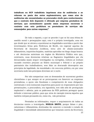25
trabalham no SCP trabalhista imprimem atas de audiências e as
colocam na pasta dos autos suplementares; que essas atas de
audiências são encaminhadas ao procurador chefe para conhecimento;
que o contrato dele depoente é efetuado por empresa prestadora de
serviços; que normalmente quando essas empresas encerram o
contrato com esta prefeitura os prestadores de serviços são
remanejados para outras empresas;”
De todo o exposto, o que se percebe é que se há uma vítima de
assédio moral e perseguições aqui, esta é a própria investigada, uma vez
que desde que se atreveu a questionar as ilegalidades ocorridas a partir das
terceirizações feitas pela Prefeitura do Recife, em especial aquelas da
Secretaria de Assuntos Jurídicos, virou alvo de abaixo-assinados
difamatórios, inquéritos forjados, matérias apócrifas em blogs chapa branca
e até denúncias anônimas em órgãos do Ministério Público sem que,
entretanto, suas denúncias relativas as flagrantes ilegalidades por ela
denunciadas sejam sequer investigadas ou corrigidas, embora já tenham
causado enormes prejuízo ao Erário municipal e federal e ao próprio
patrimônio dos trabalhadores, sem falar ao descarado desrespeito aos
princípios da legalidade, da moralidade e do concurso público, em por uma
secretaria onde tais princípios deveriam ser o norte.
Por não compactuar com os desmandos de sucessivas gestões
clientelistas e que sempre só se preocuparam em favorecer as empresas
prestadoras, a quem não fiscalizam o cumprimento de suas obrigações
contratuais e nem instauram inquéritos para punir os responsáveis por tais
prevaricações, a procuradora, ora signatária, tem sido alvo de perseguição
implacável e odienta, pois os poderosos da PCR preferem perseguir quem
defende o interesse público, para que sirva de exemplo inverso àqueles que
também estejam pensando em, como ela, não prevaricar.
Prestadas as informações, requer o arquivamento de todas as
denúncias contra a investigada, NOELIA BRITO, porque falsas e pior,
caluniosas e difamatórias, destinadas tão somente a esconder o estado de
ilegalidade e imoralidade administrativas que tomaram contra da Secretaria
 