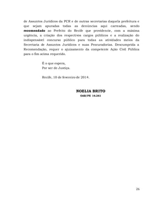 26
de Assuntos Jurídicos da PCR e de outras secretarias daquela prefeitura e
que sejam apuradas todas as denúncias aqui carreadas, sendo
recomendado ao Prefeito do Recife que providencie, com a máxima
urgência, a criação dos respectivos cargos públicos e a realização do
indispensável concurso público para todas as atividades meios da
Secretaria de Assuntos Jurídicos e suas Procuradorias. Descumprida a
Recomendação, requer o ajuizamento da competente Ação Civil Pública
para o fim acima requerido.
É o que espera,
Por ser de Justiça.
Recife, 10 de fevereiro de 2014.
NOELIA BRITO
OAB/PE 16.261
 