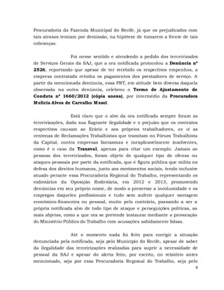 4
Procuradoria da Fazenda Municipal do Recife, já que os prejudicados com
tais atrasos temiam por demissão, na hipótese de tomarem a frente de tais
cobranças.
Foi nesse sentido e atendendo a pedido dos terceirizados
de Serviços Gerais da SAJ, que a ora notificada protocolou a Denúncia nº
2526, reportando que apesar de ter recebido os respectivos empenhos, a
empresa contratada retinha os pagamentos dos prestadores de serviço. A
partir da mencionada denúncia, essa PRT, em atitude bem diversa daquela
observada na outra denúncia, celebrou o Termo de Ajustamento de
Conduta nº 1660/2012 (cópia anexa), por intermédio da Procuradora
Melícia Alves de Carvalho Mesel.
Está claro que o alvo da ora notificada sempre foram as
terceirizações, dada sua flagrante ilegalidade e o prejuízo que os contratos
respectivos causam ao Erário e aos próprios trabalhadores, ex vi as
centenas de Reclamações Trabalhistas que tramitam no Fórum Trabalhista
da Capital, contra empresas fantasmas e inexplicavelmente insolventes,
como é o caso da Transval, apenas para citar um exemplo. Jamais as
pessoas dos terceirizados, foram objeto de qualquer tipo de ofensa ou
ataques pessoais por parte da notificada, que é figura pública que milita na
defesa dos direitos humanos, junto aos movimentos sociais, tendo inclusive
atuado perante essa Procuradoria Regional do Trabalho, representando os
rodoviários da Oposição Rodoviária, em 2012 e 2013, promovendo
denúncias em seu próprio nome, de modo a preservar a incolumidade e os
empregos daqueles profissionais e tudo sem auferir qualquer vantagem
econômico-financeira ou pessoal, muito pelo contrário, passando a ser a
própria notificada alvo de todo tipo de ataque e perseguições políticas, as
mais abjetas, como a que ora se pretende instaurar mediante a provocação
do Ministério Público do Trabalho com acusações sabidamente falsas.
Até o momento nada foi feito para corrigir a situação
denunciada pela notificada, seja pelo Município do Recife, apesar de saber
da ilegalidade das terceirizações realizadas para suprir a necessidade de
pessoal da SAJ e apesar do alerta feito, por escrito, no relatório antes
mencionado, seja por essa Procuradoria Regional do Trabalho, seja pelo
 