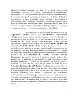 5
Ministério Público Estadual, em face da denúncia anteriormente
mencionada. Entretanto, as chantagens e ameaças contra a denunciante,
ora notificada, de fato se concretizaram através de desdobramento dado ao
“abaixo-assinado” que fora forjado por dirigentes da prefeitura do Recife e
por políticos a estes associados, cujos interesses impublicáveis e
subterrâneos foram e continuam sendo contrariados pela atuação firme,
proba e independente da notificada, com o intuito exclusivo de intimidar e
calar sua voz, para que seus desmandos e até improbidades continuassem
e continuem impunes e sem qualquer denúncia ou publicidade.
O mais estranho é que conforme se comprova com os
depoimentos anexos, colhidos no procedimento administrativo
disciplinar instaurado recente extemporaneamente contra a notificada, por
provocação de dois indivíduos que forneceram endereços falsos em suas
provocações (ver Certidão anexa), o “abaixo-assinado” já fora objeto de
procedimento administrativo dirigido pelo então Secretário de Assuntos
Jurídicos da PCR, Cláudio Ferreira, que de logo percebeu suas
inconsistências e falta de veracidade, determinando o arquivamento do
procedimento, nos termos previstos pelo Estatuto dos Servidores Públicos
do Recife. Esse procedimento convenientemente desapareceu do interior do
Gabinete do atual Secretário de Assuntos Jurídicos, Ricardo
Nascimento, que mandou instaurar o inquérito, passados mais de dois
anos do anterior arquivamento das falsas denúncias e mesmo ciente de que
qualquer penalidade, à exceção da de demissão, já estaria prescrita.
Conforme se pode observar pela Certidão anexa, da lavra do atual
Secretário Executivo da SAJ, Luciano Gesteira, desaparecimentos de
processos dentro daquele gabinete não são fatos raros, entretanto, quando
o desaparecimento prejudica e muito, a ora notificada, não se instaura
qualquer sindicância para buscar a localização dos documentos
desaparecidos, nem se busca sequer restaurar os autos desaparecidos, pois
o intuito é persegui-la e prejudicá-la a todo custo e irresponsavelmente,
sem o menor zelo pela honra de uma procuradora com mais de 17 anos de
serviços prestados com a máxima e reconhecida dedicação ao Município do
Recife.
 