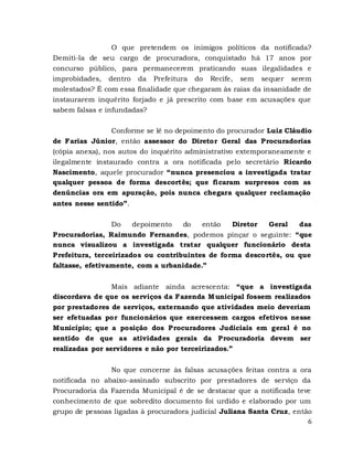 6
O que pretendem os inimigos políticos da notificada?
Demiti-la de seu cargo de procuradora, conquistado há 17 anos por
concurso público, para permanecerem praticando suas ilegalidades e
improbidades, dentro da Prefeitura do Recife, sem sequer serem
molestados? É com essa finalidade que chegaram às raias da insanidade de
instaurarem inquérito forjado e já prescrito com base em acusações que
sabem falsas e infundadas?
Conforme se lê no depoimento do procurador Luiz Cláudio
de Farias Júnior, então assessor do Diretor Geral das Procuradorias
(cópia anexa), nos autos do inquérito administrativo extemporaneamente e
ilegalmente instaurado contra a ora notificada pelo secretário Ricardo
Nascimento, aquele procurador “nunca presenciou a investigada tratar
qualquer pessoa de forma descortês; que ficaram surpresos com as
denúncias ora em apuração, pois nunca chegara qualquer reclamação
antes nesse sentido”.
Do depoimento do então Diretor Geral das
Procuradorias, Raimundo Fernandes, podemos pinçar o seguinte: “que
nunca visualizou a investigada tratar qualquer funcionário desta
Prefeitura, terceirizados ou contribuintes de forma descortês, ou que
faltasse, efetivamente, com a urbanidade.”
Mais adiante ainda acrescenta: “que a investigada
discordava de que os serviços da Fazenda Municipal fossem realizados
por prestadores de serviços, externando que atividades meio deveriam
ser efetuadas por funcionários que exercessem cargos efetivos nesse
Município; que a posição dos Procuradores Judiciais em geral é no
sentido de que as atividades gerais da Procuradoria devem ser
realizadas por servidores e não por terceirizados.”
No que concerne às falsas acusações feitas contra a ora
notificada no abaixo-assinado subscrito por prestadores de serviço da
Procuradoria da Fazenda Municipal é de se destacar que a notificada teve
conhecimento de que sobredito documento foi urdido e elaborado por um
grupo de pessoas ligadas à procuradora judicial Juliana Santa Cruz, então
 