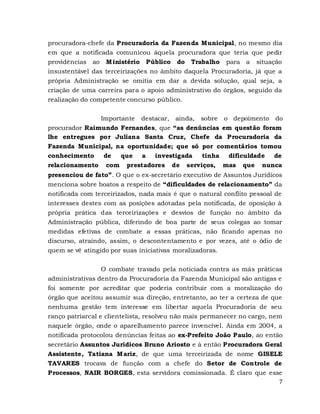 7
procuradora-chefe da Procuradoria da Fazenda Municipal, no mesmo dia
em que a notificada comunicou àquela procuradora que teria que pedir
providências ao Ministério Público do Trabalho para a situação
insustentável das terceirizações no âmbito daquela Procuradoria, já que a
própria Administração se omitia em dar a devida solução, qual seja, a
criação de uma carreira para o apoio administrativo do órgãos, seguido da
realização do competente concurso público.
Importante destacar, ainda, sobre o depoimento do
procurador Raimundo Fernandes, que “as denúncias em questão foram
lhe entregues por Juliana Santa Cruz, Chefe da Procuradoria da
Fazenda Municipal, na oportunidade; que só por comentários tomou
conhecimento de que a investigada tinha dificuldade de
relacionamento com prestadores de serviços, mas que nunca
presenciou de fato”. O que o ex-secretário executivo de Assuntos Jurídicos
menciona sobre boatos a respeito de “dificuldades de relacionamento” da
notificada com terceirizados, nada mais é que o natural conflito pessoal de
interesses destes com as posições adotadas pela notificada, de oposição à
própria prática das terceirizações e desvios de função no âmbito da
Administração pública, diferindo de boa parte de seus colegas ao tomar
medidas efetivas de combate a essas práticas, não ficando apenas no
discurso, atraindo, assim, o descontentamento e por vezes, até o ódio de
quem se vê atingido por suas iniciativas moralizadoras.
O combate travado pela noticiada contra as más práticas
administrativas dentro da Procuradoria da Fazenda Municipal são antigas e
foi somente por acreditar que poderia contribuir com a moralização do
órgão que aceitou assumir sua direção, entretanto, ao ter a certeza de que
nenhuma gestão tem interesse em libertar aquela Procuradoria de seu
ranço patriarcal e clientelista, resolveu não mais permanecer no cargo, nem
naquele órgão, onde o aparelhamento parece invencível. Ainda em 2004, a
notificada protocolou denúncias feitas ao ex-Prefeito João Paulo, ao então
secretário Assuntos Jurídicos Bruno Ariosto e à então Procuradora Geral
Assistente, Tatiana Mariz, de que uma terceirizada de nome GISELE
TAVARES trocava de função com a chefe do Setor de Controle de
Processos, NAIR BORGES, esta servidora comissionada. É claro que esse
 