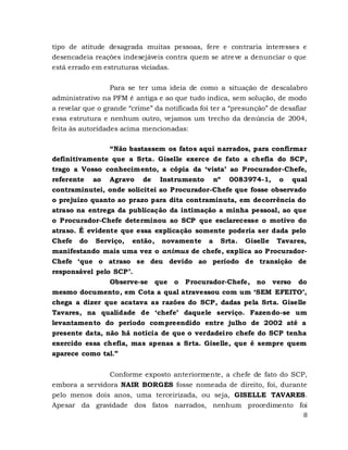 8
tipo de atitude desagrada muitas pessoas, fere e contraria interesses e
desencadeia reações indesejáveis contra quem se atreve a denunciar o que
está errado em estruturas viciadas.
Para se ter uma ideia de como a situação de descalabro
administrativo na PFM é antiga e ao que tudo indica, sem solução, de modo
a revelar que o grande “crime” da notificada foi ter a “presunção” de desafiar
essa estrutura e nenhum outro, vejamos um trecho da denúncia de 2004,
feita às autoridades acima mencionadas:
“Não bastassem os fatos aqui narrados, para confirmar
definitivamente que a Srta. Giselle exerce de fato a chefia do SCP,
trago a Vosso conhecimento, a cópia da ‘vista’ ao Procurador-Chefe,
referente ao Agravo de Instrumento nº 0083974-1, o qual
contraminutei, onde solicitei ao Procurador-Chefe que fosse observado
o prejuízo quanto ao prazo para dita contraminuta, em decorrência do
atraso na entrega da publicação da intimação a minha pessoal, ao que
o Procurador-Chefe determinou ao SCP que esclarecesse o motivo do
atraso. É evidente que essa explicação somente poderia ser dada pelo
Chefe do Serviço, então, novamente a Srta. Giselle Tavares,
manifestando mais uma vez o animus de chefe, explica ao Procurador-
Chefe ‘que o atraso se deu devido ao período de transição de
responsável pelo SCP’.
Observe-se que o Procurador-Chefe, no verso do
mesmo documento, em Cota a qual atravessou com um ‘SEM EFEITO’,
chega a dizer que acatava as razões do SCP, dadas pela Srta. Giselle
Tavares, na qualidade de ‘chefe’ daquele serviço. Fazendo-se um
levantamento do período compreendido entre julho de 2002 até a
presente data, não há notícia de que o verdadeiro chefe do SCP tenha
exercido essa chefia, mas apenas a Srta. Giselle, que é sempre quem
aparece como tal.”
Conforme exposto anteriormente, a chefe de fato do SCP,
embora a servidora NAIR BORGES fosse nomeada de direito, foi, durante
pelo menos dois anos, uma terceirizada, ou seja, GISELLE TAVARES.
Apesar da gravidade dos fatos narrados, nenhum procedimento foi
 
