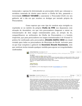 9
instaurado e apenas foi determinado ao procurador-chefe que colocasse a
servidora nomeada de direito para exercer a Chefia de fato, passando a
terceirizada GISELLE TAVARES a assessorar o Procurador-Chefe em seu
gabinete até o dia em que resolveu se desligar por vontade própria da
Procuradoria.
Como esperar que esse tipo de conduta seja corrigida ou
reprimida se no âmbito da própria Chefia da PFM nos deparamos com
situação de descalabro, em que três procuradores chegaram a ratear as
remunerações de dois cargos comissionados para, ao arrepio da lei,
compartilharem as atribuições da Chefia da Procuradoria e o horário
respectivo, que para procuradores em cargos comissionados é de 8 horas? A
prática foi confessada pela procuradora JULIANA SANTA CRUZ em email
enviado para todos os procuradores do Município do Recife, inclusive para
os que hoje compõem o gabinete do Secretário Ricardo Nascimento, sem
que nenhum tenha tomado qualquer medida para apurar as irregularidades
confessadas:
 