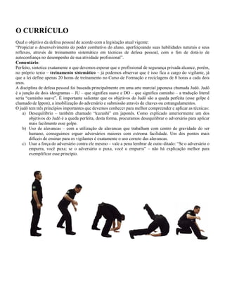 O CURRÍCULO
Qual o objetivo da defesa pessoal de acordo com a legislação atual vigente:
“Propiciar o desenvolvimento do poder combativo do aluno, aperfeiçoando suas habilidades naturais e seus
reflexos, através de treinamento sistemático em técnicas de defesa pessoal, com o fim de dotá-lo de
autoconfiança no desempenho de sua atividade profissional”.
Comentário:
Perfeito, sintetiza exatamente o que devemos esperar que o profissional de segurança privada alcance, porém,
no próprio texto – treinamento sistemático – já podemos observar que é isso fica a cargo do vigilante, já
que a lei define apenas 20 horas de treinamento no Curso de Formação e reciclagens de 8 horas a cada dois
anos.
A disciplina de defesa pessoal foi baseada principalmente em uma arte marcial japonesa chamada Judô. Judô
é a junção de dois ideogramas – JU – que significa suave e DO – que significa caminho – a tradução literal
seria “caminho suave”. É importante salientar que os objetivos do Judô são a queda perfeita (esse golpe é
chamado de Ippon), a imobilização do adversário e submissão através de chaves ou estrangulamentos.
O judô tem três princípios importantes que devemos conhecer para melhor compreender e aplicar as técnicas:
a) Desequilíbrio – também chamado “kuzushi” em japonês. Como explicado anteriormente um dos
objetivos do Judô é a queda perfeita, desta forma, procuramos desequilibrar o adversário para aplicar
mais facilmente esse golpe.
b) Uso de alavancas – com a utilização de alavancas que trabalham com centro de gravidade do ser
humano, conseguimos erguer adversários maiores com extrema facilidade. Um dos pontos mais
difíceis de ensinar para os vigilantes é exatamente o uso correto das alavancas.
c) Usar a força do adversário contra ele mesmo – vale a pena lembrar de outro ditado: “Se o adversário o
empurra, você puxa; se o adversário o puxa, você o empurra” – não há explicação melhor para
exemplificar esse principio.
 