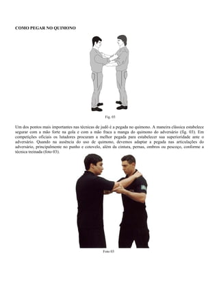 COMO PEGAR NO QUIMONO
Fig. 03
Um dos pontos mais importantes nas técnicas de judô é a pegada no quimono. A maneira clássica estabelece
segurar com a mão forte na gola e com a mão fraca a manga do quimono do adversário (fig. 03). Em
competições oficiais os lutadores procuram a melhor pegada para estabelecer sua superioridade ante o
adversário. Quando na ausência do uso de quimono, devemos adaptar a pegada nas articulações do
adversário, principalmente no punho e cotovelo, além da cintura, pernas, ombros ou pescoço, conforme a
técnica treinada (foto 03).
Foto 03
 