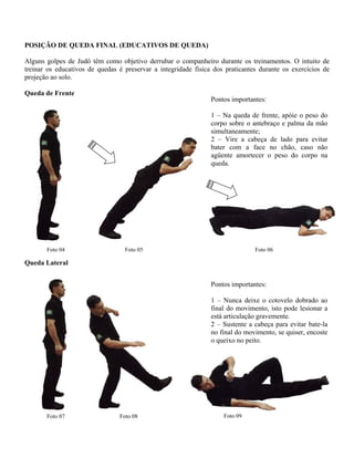 POSIÇÃO DE QUEDA FINAL (EDUCATIVOS DE QUEDA)
Alguns golpes de Judô têm como objetivo derrubar o companheiro durante os treinamentos. O intuito de
treinar os educativos de quedas é preservar a integridade física dos praticantes durante os exercícios de
projeção ao solo.
Queda de Frente
Pontos importantes:
1 – Na queda de frente, apóie o peso do
corpo sobre o antebraço e palma da mão
simultaneamente;
2 – Vire a cabeça de lado para evitar
bater com a face no chão, caso não
agüente amortecer o peso do corpo na
queda.
Foto 04 Foto 05 Foto 06
Queda Lateral
Foto 07
Pontos importantes:
1 – Nunca deixe o cotovelo dobrado ao
final do movimento, isto pode lesionar a
está articulação gravemente.
2 – Sustente a cabeça para evitar bate-la
no final do movimento, se quiser, encoste
o queixo no peito.
Foto 09Foto 08
 