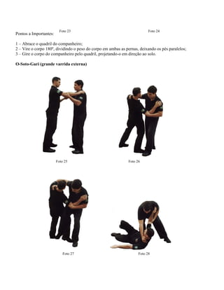 Foto 23 Foto 24
Pontos a Importantes:
1 – Abrace o quadril do companheiro;
2 – Vire o corpo 180º, dividindo o peso do corpo em ambas as pernas, deixando os pés paralelos;
3 – Gire o corpo do companheiro pelo quadril, projetando-o em direção ao solo.
O-Soto-Gari (grande varrida externa)
Foto 26Foto 25
Foto 27 Foto 28
 