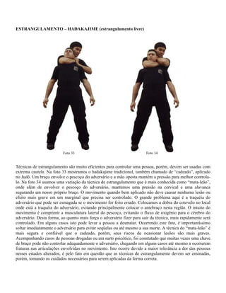 E (estrangulamento livre)ESTRANGULAMENTO – HADAKAJIM
Técnicas de estrangulamento são muito eficientes para controlar uma pessoa, porém, devem ser usadas com
extrema cautela. Na foto 33 mostramos o hadakajime tradicional, também chamado de “cadeado”, aplicado
no Judô. Um braço envolve o pescoço do adversário e a mão oposta mantém a pressão para melhor controla-
lo. Na foto 34 usamos uma variação da técnica de estrangulamento que é mais conhecida como “mata-leão”,
onde além de envolver o pescoço do adversário, mantemos uma pressão na cervical e uma alavanca
segurando em nosso próprio braço. O movimento quando bem aplicado não deve causar nenhuma lesão ou
efeito mais grave em um marginal que precisa ser controlado. O grande problema aqui é a traquéia do
adversário que pode ser esmagada se o movimento for feito errado. Colocamos a dobra do cotovelo no local
onde está a traquéia do adversário, evitando principalmente colocar o antebraço nesta região. O intuito do
movimento é comprimir a musculatura lateral do pescoço, evitando o fluxo de oxigênio para o cérebro do
adversário. Desta forma, ao quanto mais força o adversário fizer para sair da técnica, mais rapidamente será
controlado. Em alguns casos isto pode levar a pessoa a desmaiar. Ocorrendo este fato, é importantíssimo
soltar imediatamente o adversário para evitar seqüelas ou até mesmo a sua morte. A técnica do “mata-leão” é
mais segura e confiável que o cadeado, porém, seus riscos de ocasionar lesões são mais graves.
Acompanhando casos de pessoas drogadas ou em surto psicótico, foi constatado que muitas vezes uma chave
de braço pode não controlar adequadamente o adversário, chegando em alguns casos até mesmo a ocorrerem
fraturas nas articulações envolvidas no movimento. Isto ocorre devido a maior tolerância a dor das pessoas
nesses estados alterados, é pelo fato em questão que as técnicas de estrangulamento devem ser ensinadas,
porém, tomando os cuidados necessários para serem aplicadas da forma correta.
Foto 34Foto 33
 