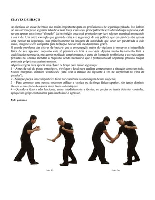 CHAVES DE BRAÇO
As técnicas de chave de braço são muito importantes para os profissionais de segurança privada. No âmbito
de suas atribuições o vigilante não deve usar força excessiva, principalmente considerando que a pessoa pode
ser um apenas um cliente “alterado” da instituição onde está prestando serviço e não um marginal ameaçando
a sua vida. Um outro exemplo que gosto de citar é o segurança de um político que em público não apenas
deve pensar na segurança, mas principalmente na imagem da autoridade que deve ser preservada a todo
custo, imagine se em campanha para reeleição houver um incidente mais grave.
O grande problema das chaves de braço é que a preocupação maior do vigilante é preservar a integridade
física de seu agressor, enquanto este só pensará em tirar a sua vida. Apenas muito treinamento trará a
qualificação necessária, mas como explicado anteriormente, o curso de formação profissional e as reciclagens
previstas na Lei não atendem o requisito, sendo necessário que o profissional de segurança privada busque
por conta própria seu aprimoramento.
Algumas regras para aplicar uma chave de braço com maior segurança:
1 – Antes de sair do ponto estratégico, verifique o local para analisar corretamente a situação como um todo.
Muitos marginais utilizam “confusões” para tirar a atenção do vigilante a fim de surpreendê-lo (“boi de
piranha”);
2 – Sempre peça a um companheiro fazer dar cobertura na abordagem de um suspeito;
3 – Para controlar uma pessoa podemos utilizar a técnica ou da força física superior, não tendo domínio
técnico o mais forte da equipe deve fazer a abordagem;
4 – Quando a técnica não funcionar, mude imediatamente a técnica, se preciso ao invés de tentar controlar,
aplique um golpe contundente para imobilizar o agressor.
Ude-garame
Foto 35 Foto 36
 