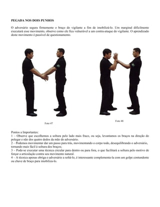 PEGADA NOS DOIS PUNHOS
O adversário segura firmemente o braço do vigilante a fim de imobilizá-lo. Um marginal dificilmente
executará esse movimento, observe como ele fica vulnerável a um contra-ataque do vigilante. O aprendizado
deste movimento é passível de questionamento.
Foto 47
Foto 48
Pontos a Importantes:
1 – Observe que escolhemos a soltura pelo lado mais fraco, ou seja, levantamos os braços na direção do
polegar e não dos quatro dedos da mão do adversário.
2 – Podemos movimentar dar um passo para trás, movimentando o corpo todo, desequilibrando o adversário,
tornando mais fácil à soltura dos braços;
3 – Pode-se executar uma técnica circular para dentro ou para fora, o que facilitará a soltura pelo motivo de
forçar a articulação contra seu movimento natural.
4 – A técnica apenas obriga o adversário a soltá-lo, é interessante complementa-la com um golpe contundente
ou chave de braço para imobiliza-lo.
 