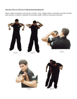PEGADA PELAS COSTAS E POR BAIXO DOS BRAÇOS
Pegue o dedo do oponente e gire até que o mesmo o solte. Aplique então se necessário uma chave de dedo
para controlar ou conduzir o oponente. Se necessário quebre o dedo (se numa ação criminosa).
Foto 50
Foto 51
Foto 49
Foto 53Foto 52
 