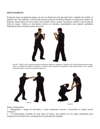 SOCO NO ROSTO
O agressor lança um poderoso ataque, um soco na direção do rosto que pode tirar o vigilante de combate. A
situação não é das melhores. Existem duas técnicas possíveis de defesa, bloquear ou esquivar do ataque. No
bloqueio usamos partes do nosso corpo como escudo contra o ataque. Na esquiva, tiramos o nosso corpo da
linha de ataque. Ambos os movimentos devem ser treinados repetidamente para adquirir qualidades
fundamentais para execução correta da técnica.
Foto 60 – Observe que o agressor assume uma postura agressiva, enquanto o vigilante com as mãos abertas procura tentar
evitar a escalada da violência. Definimos a técnica como posição de negociação, onde permanecemos com a guarda
levantada, porém, evitamos uma postura agressiva.
Foto 62
Foto 61
Pontos a Importantes:
1 – Bloqueamos o ataque do adversário, é muito importante executar o movimento no tempo correto
(“timing”);
2 – O contra-ataque escolhido foi uma chave de braço, mas poderia ser um golpe contundente para
incapacita-lo de acordo com a avaliação do risco por parte do vigilante.
 