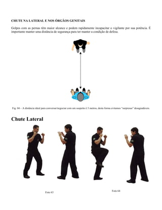 CHUTE NA LATERAL E NOS ÓRGÃOS GENITAIS
Golpes com as pernas têm maior alcance e podem rapidamente incapacitar o vigilante por sua potência. É
importante manter uma distância de segurança para ter manter a condição de defesa.
Fig. 04 – A distância ideal para conversar/negociar com um suspeito é 3 metros, desta forma evitamos “surpresas” desagradáveis.
Chute Lateral
Foto 64
Foto 63
 