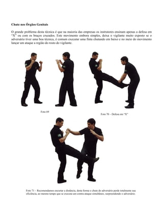Chute nos Órgãos Genitais
O grande problema desta técnica é que na maioria das empresas os instrutores ensinam apenas a defesa em
“X” ou com os braços cruzados. Este movimento embora simples, deixa o vigilante muito exposto se o
adversário tiver uma boa técnica, é comum executar uma finta chutando em baixo e no meio do movimento
lançar um ataque a região do rosto do vigilante.
Foto 71 – Recomendamos encurtar a distância, desta forma o chute do adversário perde totalmente sua
eficiência, ao mesmo tempo que se executa um contra-ataque simultâneo, surpreendendo o adversário.
Foto 70 – Defesa em “X”
Foto 69
 