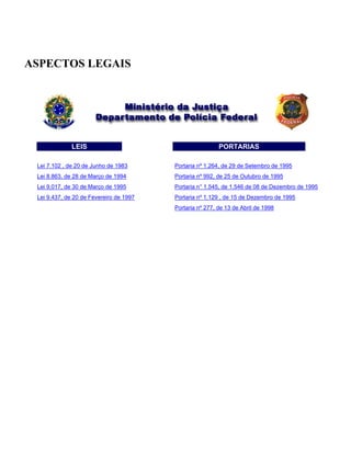 ASPECTOS LEGAIS
LEIS PORTARIAS
Lei 7.102 , de 20 de Junho de 1983 Portaria nº 1.264, de 29 de Setembro de 1995
Lei 8.863, de 28 de Março de 1994 Portaria nº 992, de 25 de Outubro de 1995
Lei 9.017, de 30 de Março de 1995 Portaria n° 1.545, de 1.546 de 08 de Dezembro de 1995
Lei 9.437, de 20 de Fevereiro de 1997 Portaria nº 1.129 , de 15 de Dezembro de 1995
Portaria nº 277, de 13 de Abril de 1998
 