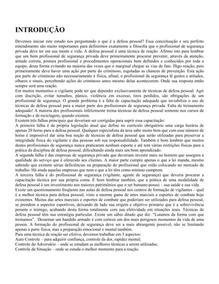 INTRODUÇÃO
Devemos iniciar este estudo nos perguntando o que é a defesa pessoal? Essa conceituação e seu perfeito
entendimento são muito importantes para definirmos exatamente a filosofia que o profissional de segurança
privada deve ter em sua mente e vida. A defesa pessoal é uma técnica de reação. Afirmo isto para lembrar
que um bom profissional de segurança privada deve primeiramente procurar prevenir, através da atenção,
atitude correta, postura profissional e procedimentos operacionais bem definidos e conhecidos por toda a
equipe, desta forma evitando na maioria das vezes que o marginal chegue as vias de fato. Digo reação, pois
primeiramente deve haver uma ação por parte do criminoso, esgotadas as chances de prevenção. Esta ação
por parte do criminoso não necessariamente é física, afinal, o profissional da segurança lê gestos e atitudes,
olhares e sinais, percebendo ações do criminoso antes mesmo delas acontecerem. Onde sua resposta então
sempre será uma reação.
Em muitos momentos o vigilante pode ter que depender exclusivamente de técnicas de defesa pessoal. Agir
com discrição, evitar tumultos, pânico, violência em excesso, tiros perdidos, são obrigações de um
profissional de segurança. O grande problema é a falta de capacitação adequada que inviabiliza o uso de
técnicas de defesa pessoal para a maior parte dos profissionais de segurança privada. Falta de treinamento
adequado! A maioria dos profissionais infelizmente treina técnicas de defesa pessoal somente nos cursos de
formação e de reciclagem, quando existem.
Existem três falhas principais que deveriam ser corrigidas para suprir essa capacitação:
A primeira falha é da própria legislação atual que define no currículo obrigatório uma carga horária de
apenas 20 horas para a defesa pessoal. Qualquer especialista da área sabe muito bem que com esse número de
horas é impossível dar uma boa noção de técnicas de defesa pessoal que serão utilizadas para preservar a
integridade física do vigilante e das pessoas sob sua responsabilidade. Também é bom lembrar que muitos
destes profissionais de segurança nunca praticaram nenhum esporte e até tem várias restrições físicas para a
prática da disciplina de defesa pessoal, dificultando ainda mais um bom aprendizado.
A segunda falha é das empresas de segurança privada que deveriam investir mais no homem que assegura a
qualidade do serviço que é oferecido aos clientes. A maior parte cumpre apenas o que a lei manda, mesmo
sabendo que existem sérias deficiências na preparação do profissional que estão colocando no mercado de
trabalho. Há ainda aquelas empresas que nem o que a lei têm como mínimo cumprem.
A terceira falha é do profissional de segurança (vigilante, agente de segurança) que deveria procurar a
capacitação técnica por sua própria conta. É bom lembrar também, que a prática de uma modalidade de
defesa pessoal é um investimento nos maiores patrimônios que o ser humano possui – sua saúde e sua vida.
Existe um questionamento freqüente nas aulas de defesa pessoal nos centros de formação de vigilantes – qual
é a melhor técnica para defesa pessoal, visto a enorme gama de artes marciais e esportes de combate hoje
existentes. Muitas das artes marciais e esportes de combate que poderiam ser utilizados para defesa pessoal,
se prendem a aspectos esportivos, deixando de lado sua origem e objetivo primário que é a sobrevivência
perante o inimigo, acabando desta forma totalmente com sua efetividade em situações reais. Técnicas de
defesa pessoal têm sua estratégia particular. Existe um sábio ditado que diz: “Lutamos da forma com que
treinamos”. Desarmar um bandido armado é com certeza um dos mais perigosos momentos da vida de uma
pessoa. A formação do profissional de segurança deve ser a mais abrangente possível, não se limitando
apenas a parte física, mas a preparação emocional e mental também.
Para uma técnica de reação ser efetiva, devemos trabalhar em 3 aspectos:
Auto Controle – para adquirir confiança, controle da dor, rapidez mental;
Controle do Adversário – onde se estudam as melhores técnicas a serem utilizadas;
Controle da Situação – onde se estuda o melhor momento para a reação.
 