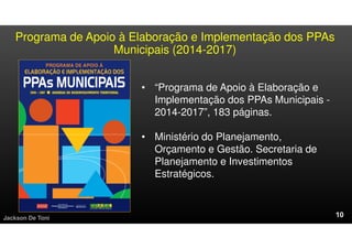 Programa de Apoio à Elaboração e Implementação dos PPAs
Municipais (2014-2017)
Jackson De Toni
• “Programa de Apoio à Elaboração e
Implementação dos PPAs Municipais -
2014-2017”, 183 páginas.
• Ministério do Planejamento,
Orçamento e Gestão. Secretaria de
Planejamento e Investimentos
Estratégicos.
 