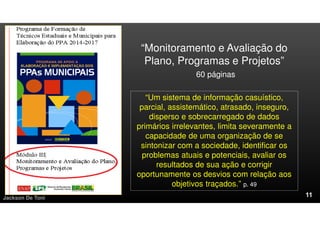 Jackson De Toni
“Monitoramento e Avaliação do
Plano, Programas e Projetos”
60 páginas
“Um sistema de informação casuístico,
parcial, assistemático, atrasado, inseguro,
disperso e sobrecarregado de dados
primários irrelevantes, limita severamente a
capacidade de uma organização de se
sintonizar com a sociedade, identificar os
problemas atuais e potenciais, avaliar os
resultados de sua ação e corrigir
oportunamente os desvios com relação aos
objetivos traçados.” p. 49
 