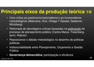 Principais eixos da produção teórica 1/6
• Uma crítica ao positivismo/racionalismo e ao funcionalismo
metodológicos (Maturana, Dror, Ortega Y Gasset, Gadamer,
Mintzberg)
• Retomada de abordagens críticas baseadas na politização do
processo de planejamento público (Carlos Matus, Tratenberg,
Ianni, Rattner)
• Reposicionar o debate metodológico no desenho de politicas
públicas
• Indissociabilidade entre Planejamento, Orçamento e Gestão
Pública
• Governança democrática: participação e eficiência
Jackson De Toni
 