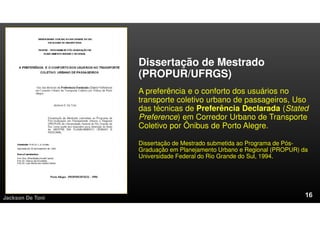 Dissertação de Mestrado
(PROPUR/UFRGS)
A preferência e o conforto dos usuários no
transporte coletivo urbano de passageiros, Uso
das técnicas de Preferência Declarada (Stated
Preference) em Corredor Urbano de Transporte
Coletivo por Ônibus de Porto Alegre.
Dissertação de Mestrado submetida ao Programa de Pós-
Graduação em Planejamento Urbano e Regional (PROPUR) da
Universidade Federal do Rio Grande do Sul, 1994.
Jackson De Toni
 