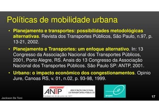 Políticas de mobilidade urbana
• Planejamento e transportes: possibilidades metodológicas
alternativas. Revista dos Transportes Públicos, São Paulo, n.97, p.
13-21, 2002.
• Planejamento e Transportes: um enfoque alternativo. In: 13
Congresso da Associação Nacional dos Transportes Públicos,
2001, Porto Alegre, RS. Anais do 13 Congresso da Associação
Nacional dos Transportes Públicos. São Paulo SP: ANTP, 2001.
• Urbano: o impacto econômico dos congestionamentos. Opinio
Jure, Canoas RS, v. 01, n.02, p. 93-98, 1999.
Jackson De Toni
 