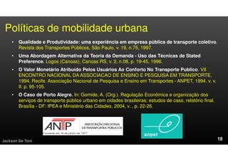 Políticas de mobilidade urbana
• Qualidade e Produtividade: uma experiência em empresa pública de transporte coletivo.
Revista dos Transportes Públicos, São Paulo, v. 19, n.75, 1997.
• Uma Abordagem Alternativa da Teoria da Demanda - Uso das Técnicas de Stated
Preference. Logos (Canoas), Canoas RS, v. 2, n.08, p. 19-45, 1996.
• O Valor Monetário Atribuído Pelos Usuários Ao Conforto No Transporte Publico. VII
ENCONTRO NACIONAL DA ASSOCIACAO DE ENSINO E PESQUISA EM TRANSPORTE,
1994, Recife. Associação Nacional de Pesquisa e Ensino em Transportes - ANPET, 1994. v. v.
II. p. 95-105.
• O Caso de Porto Alegre. In: Gomide, A. (Org.). Regulação Econômica e organização dos
serviços de transporte público urbano em cidades brasileiras: estudos de caso, relatório final.
Brasília - DF: IPEA e Ministério das Cidades, 2004, v. , p. 22-26.
Jackson De Toni
 