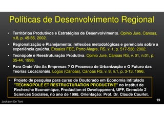 Políticas de Desenvolvimento Regional
• Territórios Produtivos e Estratégias de Desenvolvimento. Opinio Jure, Canoas,
n.8, p. 45-56, 2002.
• Regionalização e Planejamento: reflexões metodológicas e gerenciais sobre a
experiência gaúcha. Ensaios FEE, Porto Alegre, RS, v. 1, p. 517-538, 2002.
• Tecnópole e Reestruturação Produtiva. Opinio Jure, Canoas RS, v. 01, n.01, p.
35-44, 1998.
• Para Onde Vão As Empresas ? O Processo de Urbanização e O Futuro das
Teorias Locacionais. Logos (Canoas), Canoas RS, v. 8, n.1, p. 3-13, 1996.
Jackson De Toni
• Projeto de pesquisa para curso de Doutorado em Economia intitulado
"TECHNOPOLE ET RESTRUCTURATION PRODUCTIVE" no Institut de
Recherche Economique, Production et Developpment, UPF, Grenoble 2
Sciences Sociales, no ano de 1998. Orientação: Prof. Dr. Claude Courlet.
 