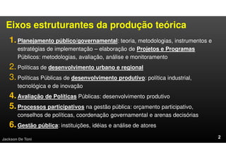 Eixos estruturantes da produção teórica
1.Planejamento público/governamental: teoria, metodologias, instrumentos e
estratégias de implementação – elaboração de Projetos e Programas
Públicos: metodologias, avaliação, análise e monitoramento
2.Políticas de desenvolvimento urbano e regional
3.Políticas Públicas de desenvolvimento produtivo: política industrial,
tecnológica e de inovação
4.Avaliação de Políticas Públicas: desenvolvimento produtivo
5.Processos participativos na gestão pública: orçamento participativo,
conselhos de políticas, coordenação governamental e arenas decisórias
6.Gestão pública: instituições, idéias e análise de atores
Jackson De Toni
 