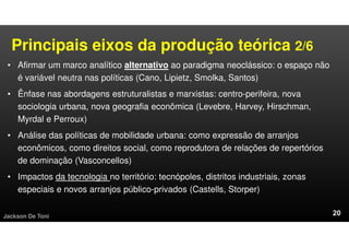 Principais eixos da produção teórica 2/6
• Afirmar um marco analítico alternativo ao paradigma neoclássico: o espaço não
é variável neutra nas políticas (Cano, Lipietz, Smolka, Santos)
• Ênfase nas abordagens estruturalistas e marxistas: centro-perifeira, nova
sociologia urbana, nova geografia econômica (Levebre, Harvey, Hirschman,
Myrdal e Perroux)
• Análise das políticas de mobilidade urbana: como expressão de arranjos
econômicos, como direitos social, como reprodutora de relações de repertórios
de dominação (Vasconcellos)
• Impactos da tecnologia no território: tecnópoles, distritos industriais, zonas
especiais e novos arranjos público-privados (Castells, Storper)
Jackson De Toni
 