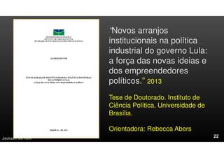 “Novos arranjos
institucionais na política
industrial do governo Lula:
a força das novas ideias e
dos empreendedores
políticos.” 2013
Tese de Doutorado. Instituto de
Ciência Política, Universidade de
Brasília.
Orientadora: Rebecca Abers
Jackson De Toni
 