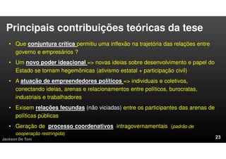 Principais contribuições teóricas da tese
• Que conjuntura crítica permitiu uma inflexão na trajetória das relações entre
governo e empresários ?
• Um novo poder ideacional => novas ideias sobre desenvolvimento e papel do
Estado se tornam hegemônicas (ativismo estatal + participação civil)
• A atuação de empreendedores políticos => individuais e coletivos,
conectando ideias, arenas e relacionamentos entre políticos, burocratas,
industriais e trabalhadores
• Exisem relações fecundas (não viciadas) entre os participantes das arenas de
políticas públicas
• Geração de processo coordenativos intragovernamentais (padrão de
cooperação restringida)
Jackson De Toni
 