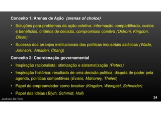 Conceito 1: Arenas de Ação (arenas of choice)
• Soluções para problemas da ação coletiva: informação compartilhada, custos
e benefícios, critérios de decisão, compromisso coletivo (Ostrom, Kingdon,
Olson)
• Sucesso dos arranjos institucionais das políticas industriais asiáticas (Wade,
Johnson, Amsden, Chang)
Conceito 2: Coordenação governamental
• Inspiração racionalista: otimização e sistematização (Peters)
• Inspiração histórica: resultado de uma decisão política, disputa de poder pela
agenda, políticas competitivas (Evans, Mahoney, Thelen)
• Papel do empreendedor como brooker (Kingdon, Weingast, Schneider)
• Papel das idéias (Blyth, Schmidt, Hall)
Jackson De Toni
 